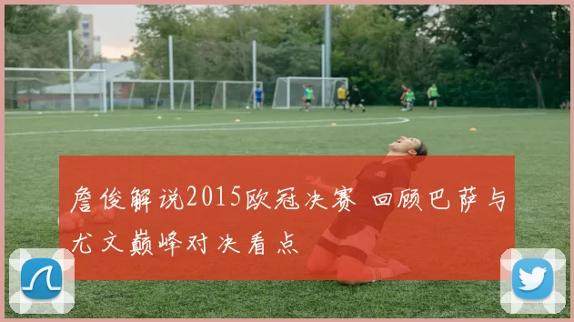 詹俊解说2015欧冠决赛 回顾巴萨与尤文巅峰对决看点