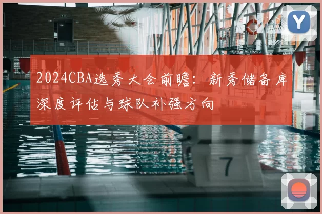 2024CBA选秀大会前瞻:新秀储备库深度评估与球队补强方向