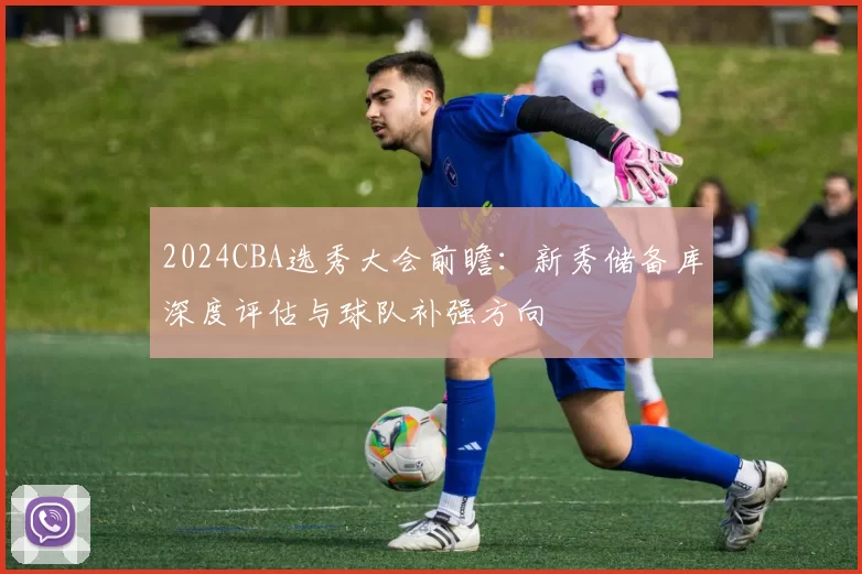 2024CBA选秀大会前瞻:新秀储备库深度评估与球队补强方向