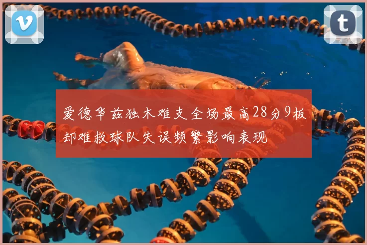 爱德华兹独木难支全场最高28分9板却难救球队失误频繁影响表现