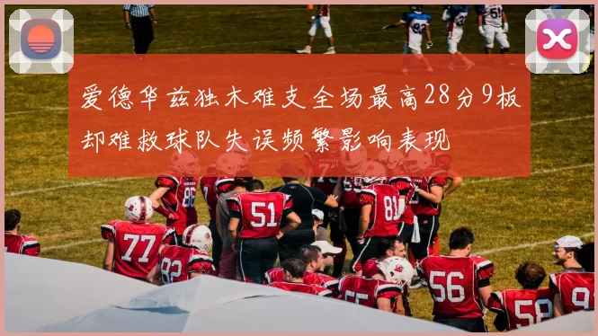 爱德华兹独木难支全场最高28分9板却难救球队失误频繁影响表现