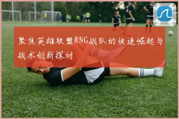 聚焦英雄联盟RNG战队的快速崛起与战术创新探讨