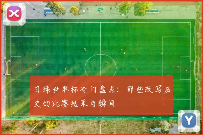 日韩世界杯冷门盘点:那些改写历史的比赛结果与瞬间