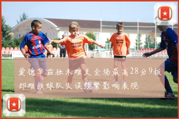 爱德华兹独木难支全场最高28分9板却难救球队失误频繁影响表现