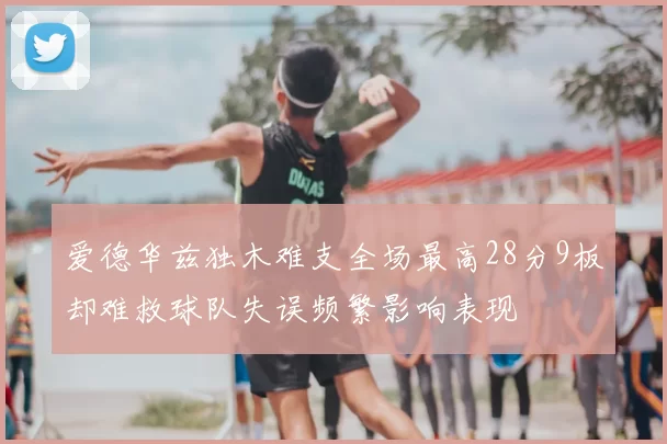 爱德华兹独木难支全场最高28分9板却难救球队失误频繁影响表现