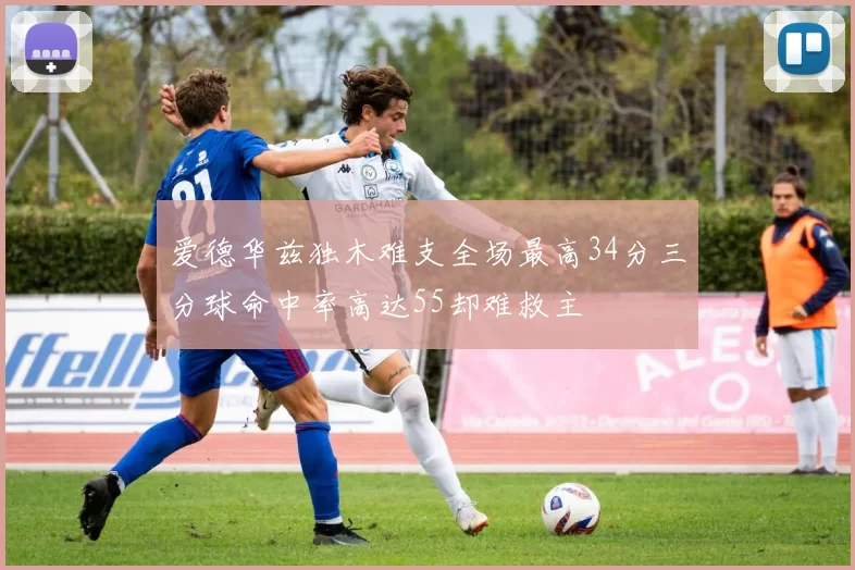 爱德华兹独木难支全场最高34分三分球命中率高达55却难救主