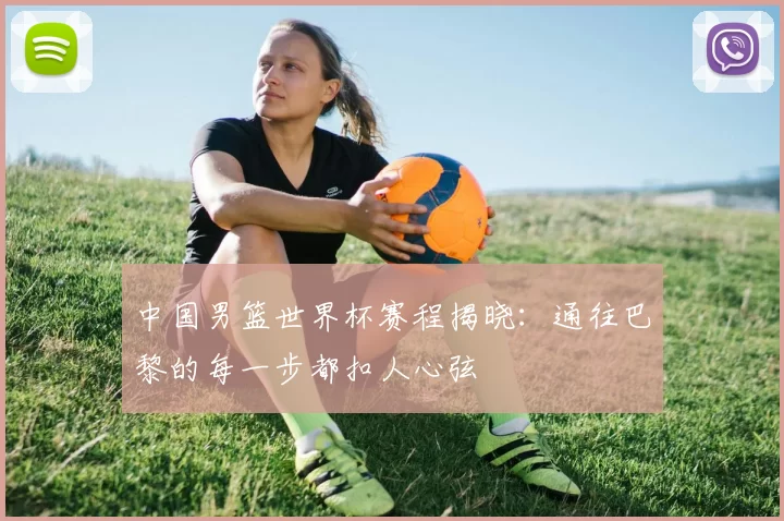 中国男篮世界杯赛程揭晓:通往巴黎的每一步都扣人心弦