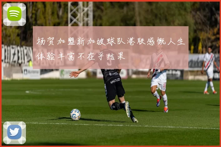 杨贺加盟新加坡球队港联感慨人生体验丰富不在乎结果