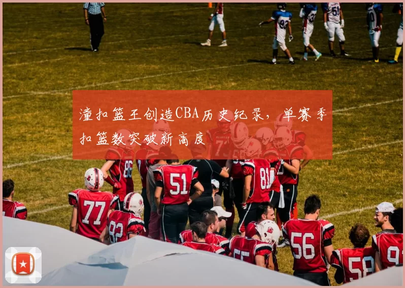 潼扣篮王创造CBA历史纪录，单赛季扣篮数突破新高度