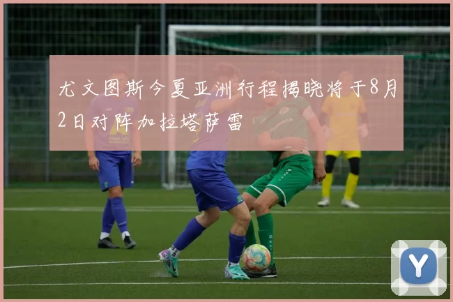 尤文图斯今夏亚洲行程揭晓将于8月2日对阵加拉塔萨雷