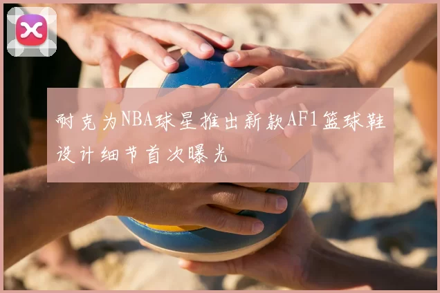 耐克为NBA球星推出新款AF1篮球鞋设计细节首次曝光
