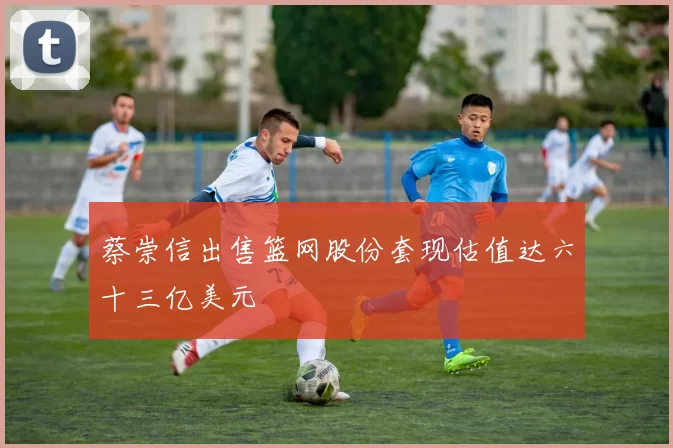 蔡崇信出售篮网股份套现估值达六十三亿美元