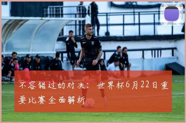 不容错过的对决：世界杯6月22日重要比赛全面解析