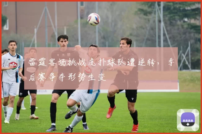 雷霆客场挑战虎扑球队遭逆转,季后赛争夺形势生变