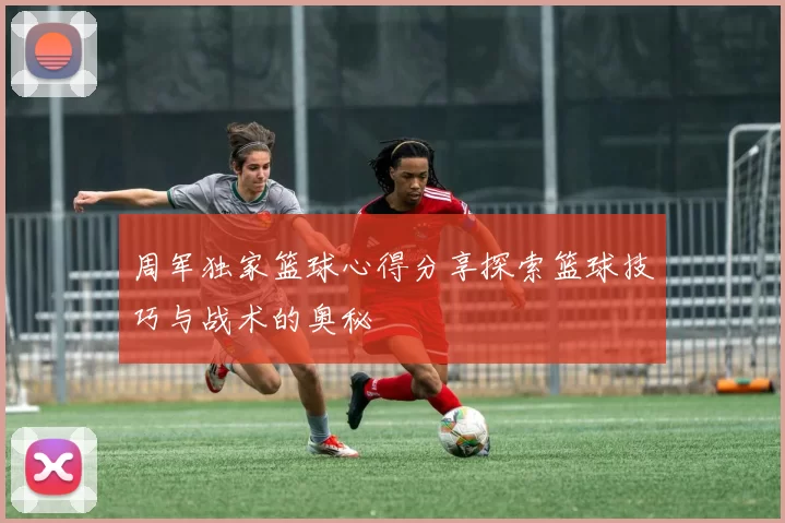 周军独家篮球心得分享探索篮球技巧与战术的奥秘