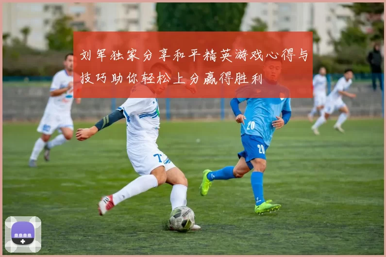 刘军独家分享和平精英游戏心得与技巧助你轻松上分赢得胜利