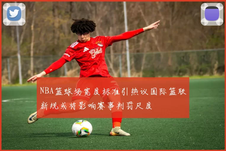 NBA篮球场宽度标准引热议国际篮联新规或将影响赛事判罚尺度