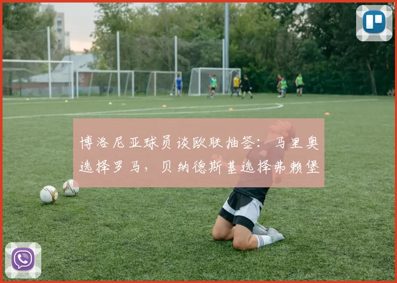 博洛尼亚球员谈欧联抽签：马里奥选择罗马，贝纳德斯基选择弗赖堡