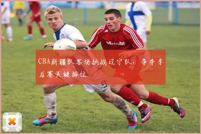 CBA新疆队客场挑战辽宁队,争夺季后赛关键排位