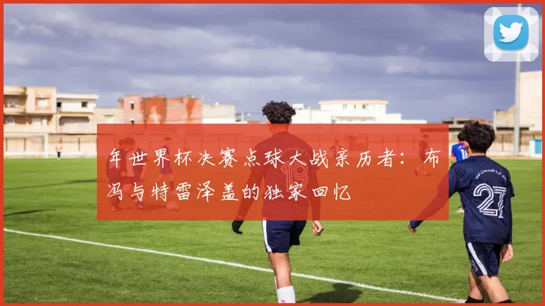 年世界杯决赛点球大战亲历者:布冯与特雷泽盖的独家回忆