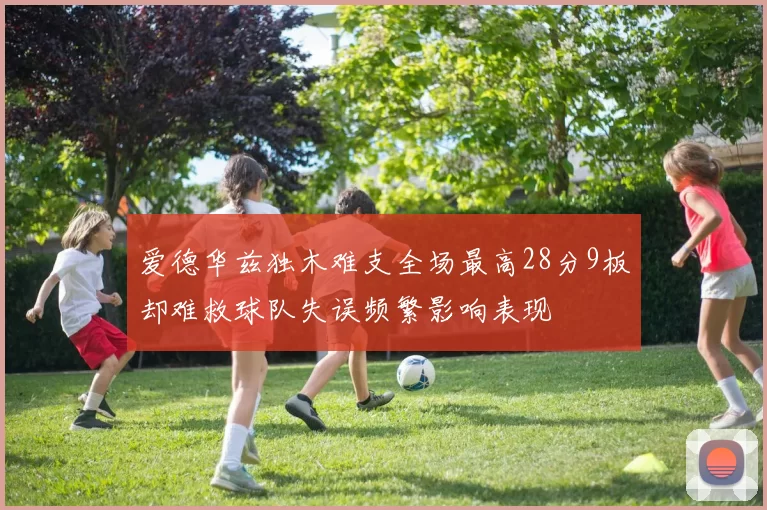 爱德华兹独木难支全场最高28分9板却难救球队失误频繁影响表现