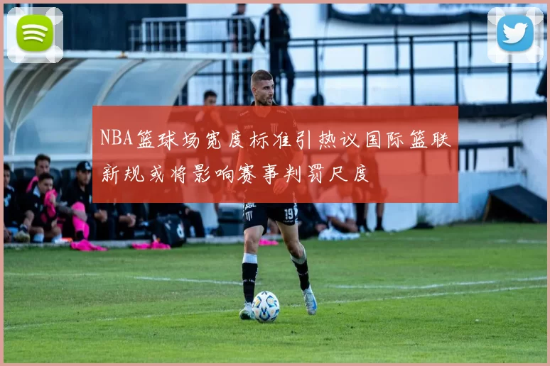 NBA篮球场宽度标准引热议国际篮联新规或将影响赛事判罚尺度