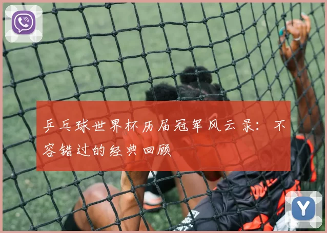 乒乓球世界杯历届冠军风云录:不容错过的经典回顾