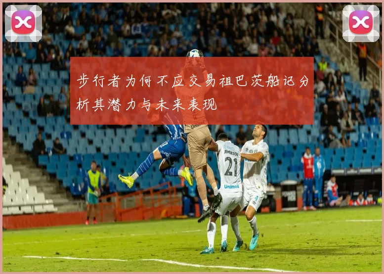步行者为何不应交易祖巴茨船记分析其潜力与未来表现
