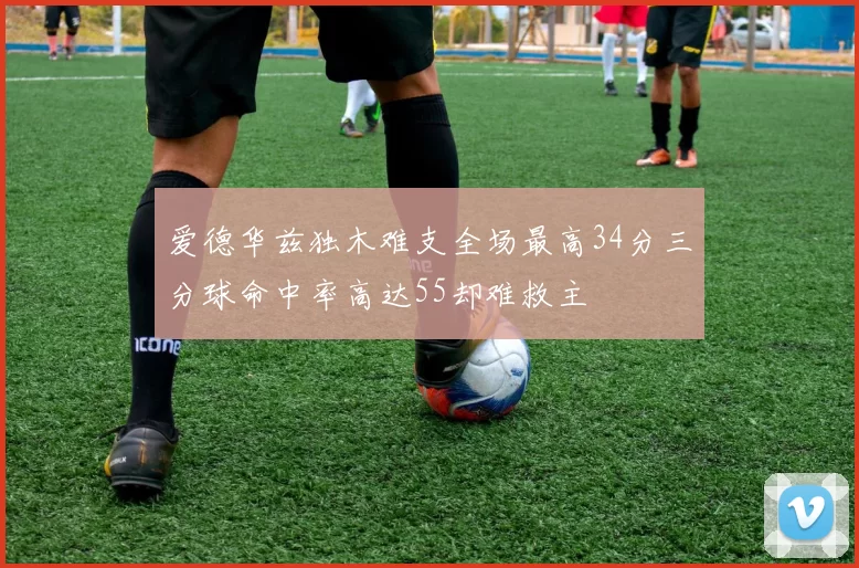 爱德华兹独木难支全场最高34分三分球命中率高达55却难救主