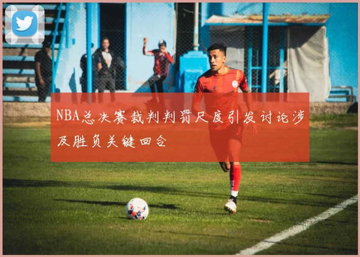 NBA总决赛裁判判罚尺度引发讨论涉及胜负关键回合