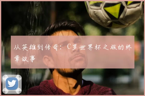 从英雄到传奇:C罗世界杯之旅的终章故事