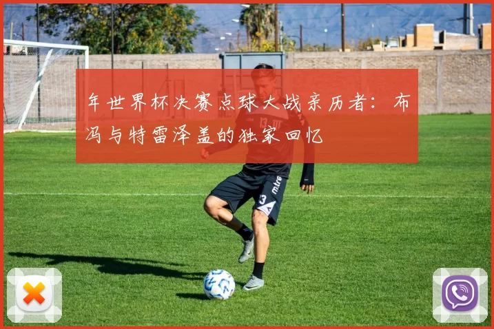 年世界杯决赛点球大战亲历者：布冯与特雷泽盖的独家回忆