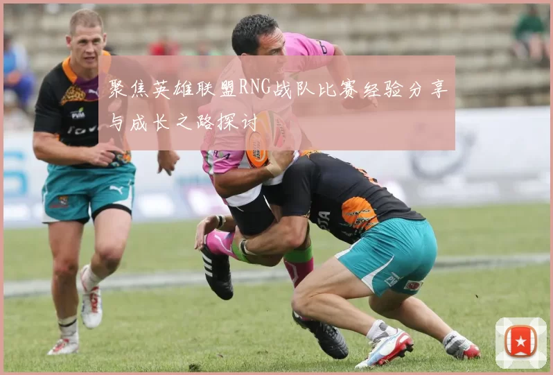 聚焦英雄联盟RNG战队比赛经验分享与成长之路探讨
