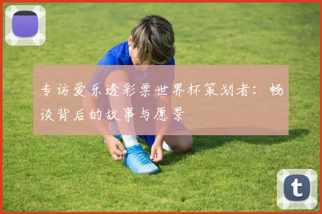 专访爱乐透彩票世界杯策划者：畅谈背后的故事与愿景