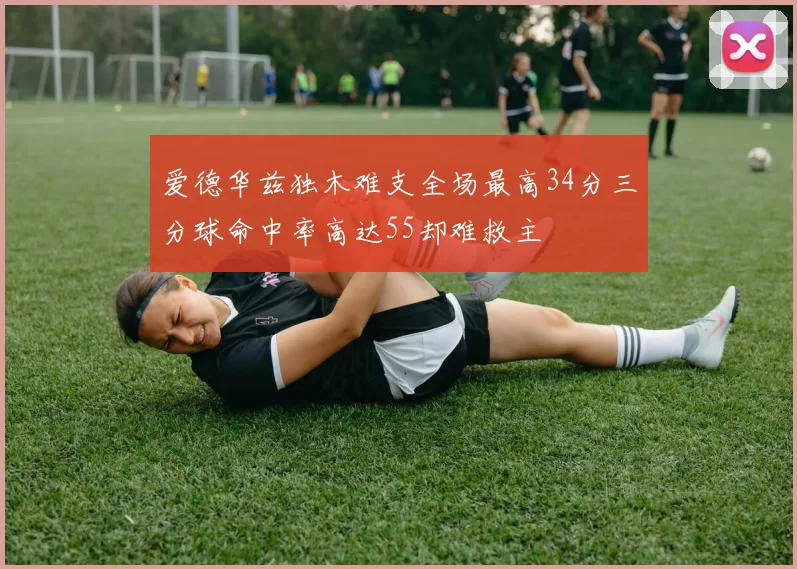 爱德华兹独木难支全场最高34分三分球命中率高达55却难救主