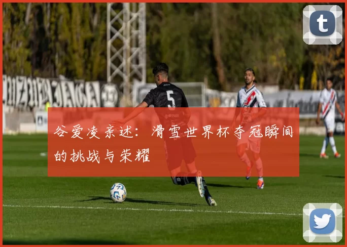 谷爱凌亲述:滑雪世界杯夺冠瞬间的挑战与荣耀