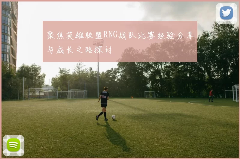 聚焦英雄联盟RNG战队比赛经验分享与成长之路探讨