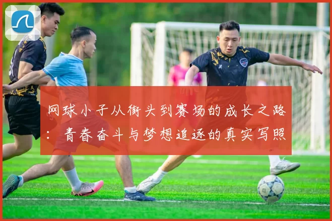 网球小子从街头到赛场的成长之路:青春奋斗与梦想追逐的真实写照