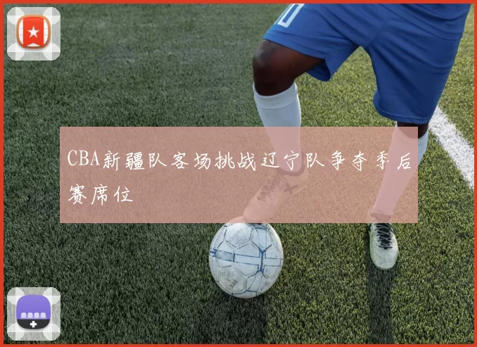 CBA新疆队客场挑战辽宁队争夺季后赛席位