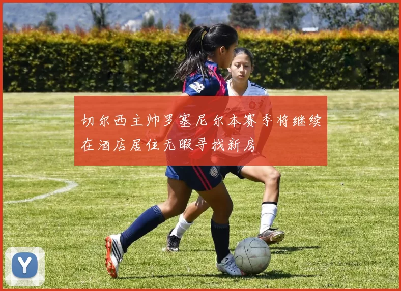 切尔西主帅罗塞尼尔本赛季将继续在酒店居住无暇寻找新房