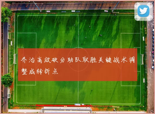 乔治高效砍分助队取胜关键战术调整成转折点