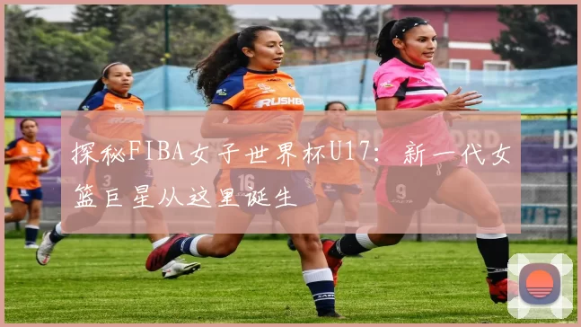 探秘FIBA女子世界杯U17:新一代女篮巨星从这里诞生