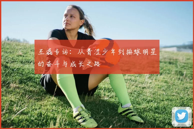 王磊专访:从青涩少年到排球明星的奋斗与成长之路