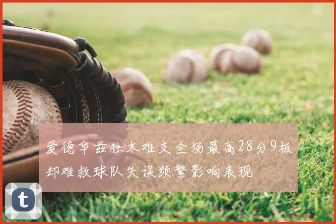 爱德华兹独木难支全场最高28分9板却难救球队失误频繁影响表现