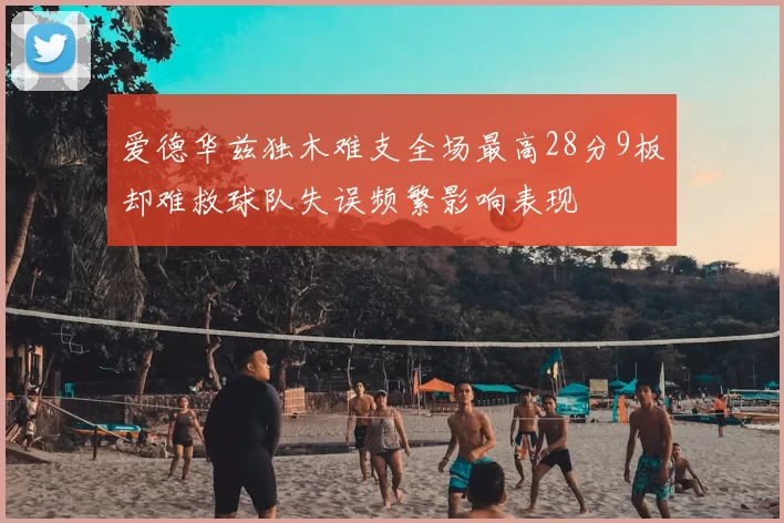 爱德华兹独木难支全场最高28分9板却难救球队失误频繁影响表现