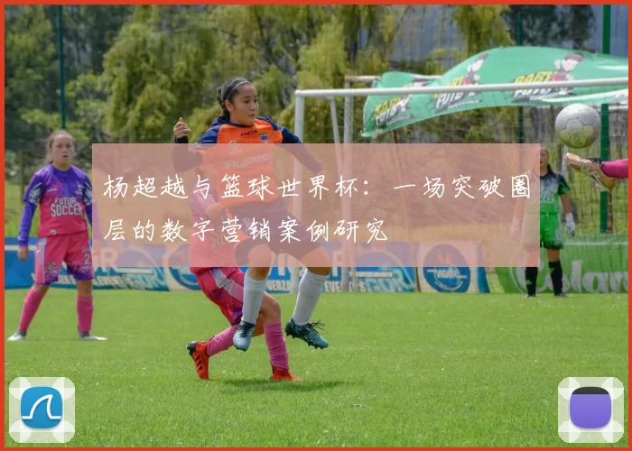 杨超越与篮球世界杯：一场突破圈层的数字营销案例研究