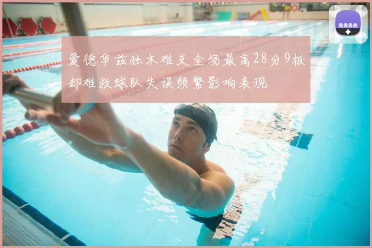 爱德华兹独木难支全场最高28分9板却难救球队失误频繁影响表现