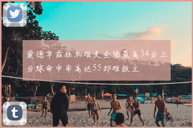 爱德华兹独木难支全场最高34分三分球命中率高达55却难救主