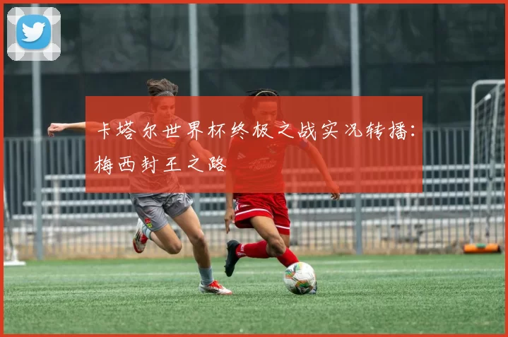 卡塔尔世界杯终极之战实况转播:梅西封王之路