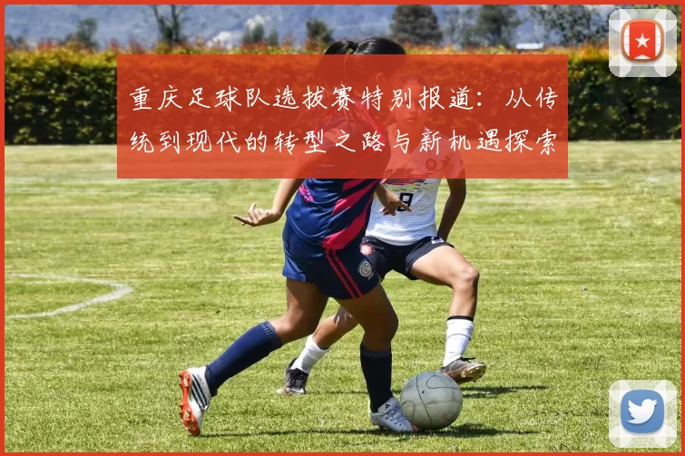 重庆足球队选拔赛特别报道:从传统到现代的转型之路与新机遇探索